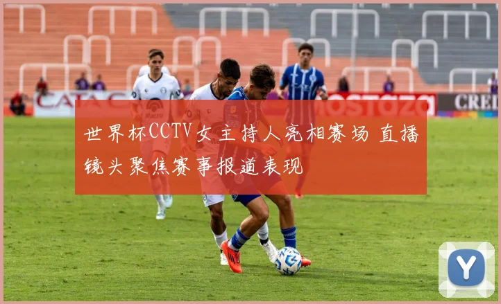 世界杯CCTV女主持人亮相赛场 直播镜头聚焦赛事报道表现