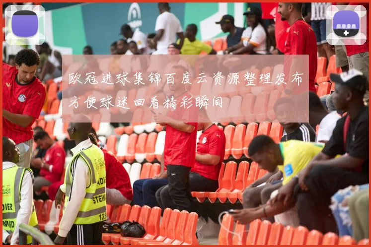 欧冠进球集锦百度云资源整理发布方便球迷回看精彩瞬间