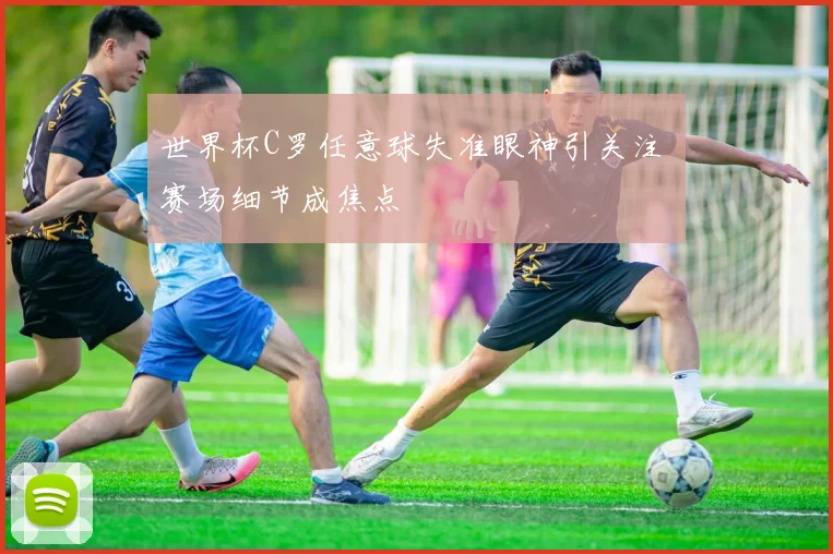 世界杯C罗任意球失准眼神引关注 赛场细节成焦点